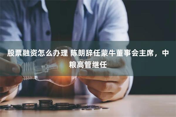 股票融资怎么办理 陈朗辞任蒙牛董事会主席，中粮高管继任