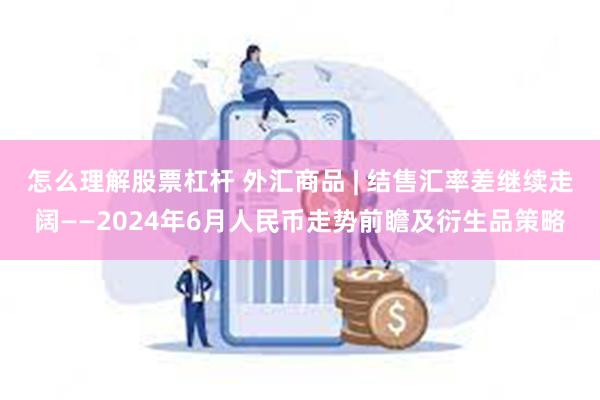 怎么理解股票杠杆 外汇商品 | 结售汇率差继续走阔——2024年6月人民币走势前瞻及衍生品策略