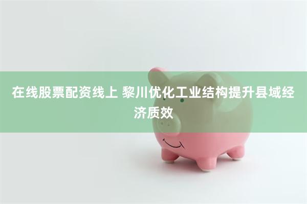 在线股票配资线上 黎川优化工业结构提升县域经济质效