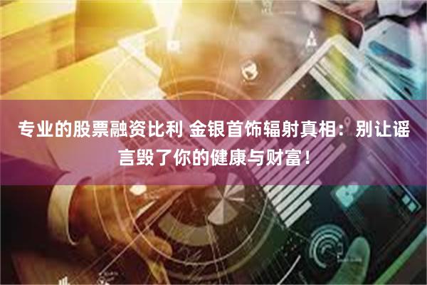 专业的股票融资比利 金银首饰辐射真相：别让谣言毁了你的健康与财富！