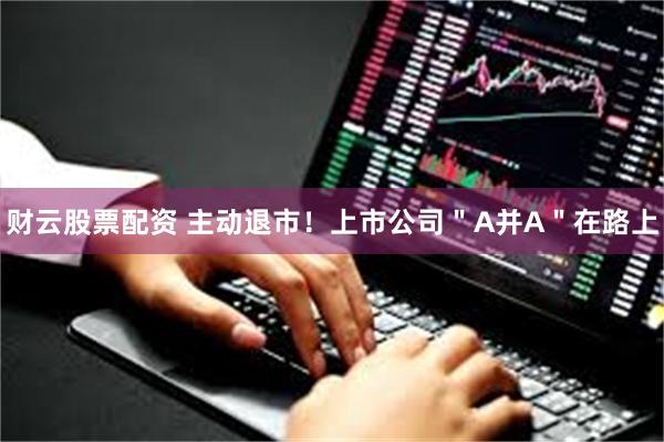 财云股票配资 主动退市！上市公司＂A并A＂在路上