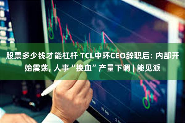 股票多少钱才能杠杆 TCL中环CEO辞职后: 内部开始震荡, 人事“换血”产量下调 | 能见派