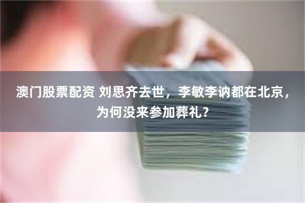 澳门股票配资 刘思齐去世，李敏李讷都在北京，为何没来参加葬礼？