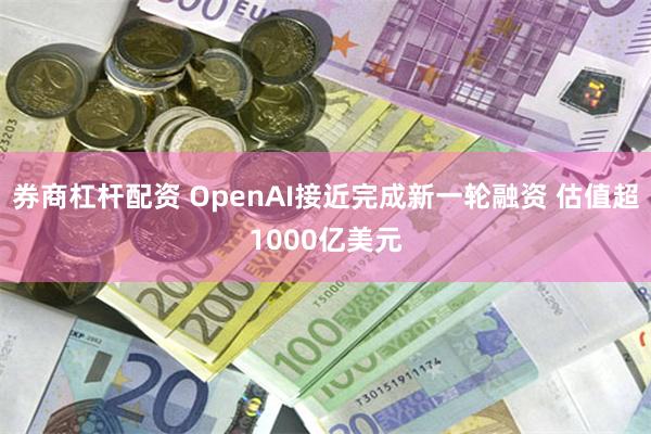 券商杠杆配资 OpenAI接近完成新一轮融资 估值超1000亿美元