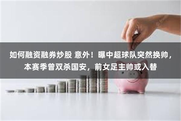 如何融资融券炒股 意外！曝中超球队突然换帅，本赛季曾双杀国安，前女足主帅或入替