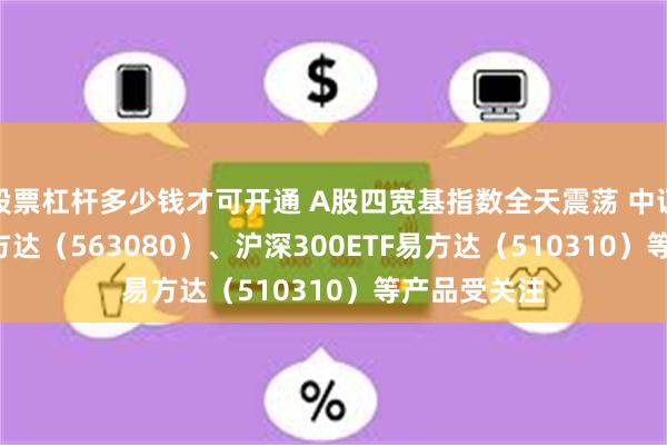 股票杠杆多少钱才可开通 A股四宽基指数全天震荡 中证A50ETF易方达（563080）、沪深300ETF易方达（510310）等产品受关注