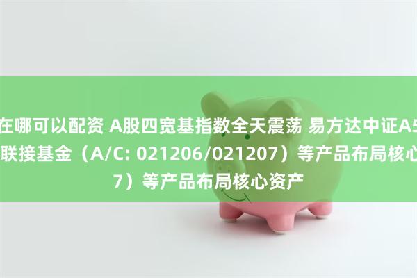 在哪可以配资 A股四宽基指数全天震荡 易方达中证A50ETF联接基金（A/C: 021206/021207）等产品布局核心资产