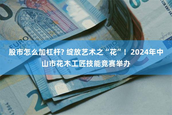 股市怎么加杠杆? 绽放艺术之“花”！2024年中山市花木工匠技能竞赛举办