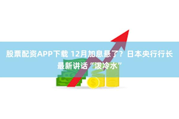 股票配资APP下载 12月加息悬了？日本央行行长最新讲话“泼冷水”