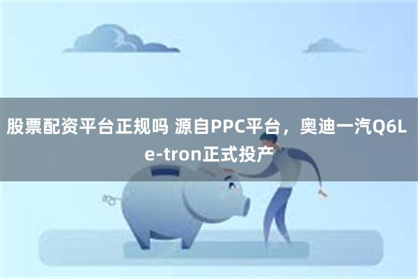 股票配资平台正规吗 源自PPC平台，奥迪一汽Q6L e-tron正式投产