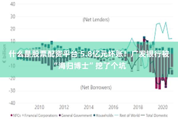 什么是股票配资平台 5.8亿元坏账！广发银行被“海归博士”挖了个坑