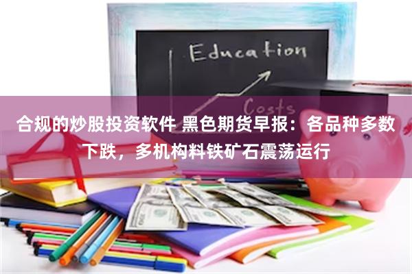 合规的炒股投资软件 黑色期货早报：各品种多数下跌，多机构料铁矿石震荡运行