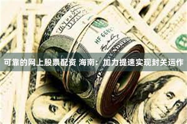 可靠的网上股票配资 海南：加力提速实现封关运作