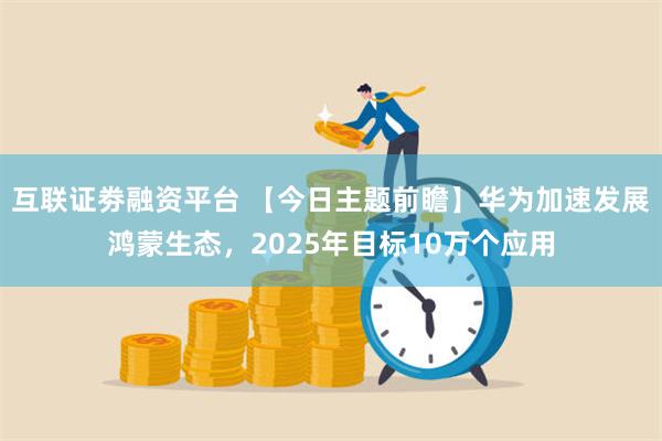 互联证劵融资平台 【今日主题前瞻】华为加速发展鸿蒙生态，2025年目标10万个应用