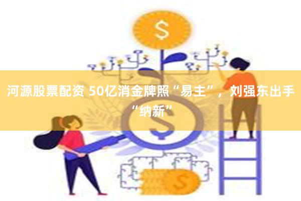 河源股票配资 50亿消金牌照“易主”，刘强东出手“纳新”