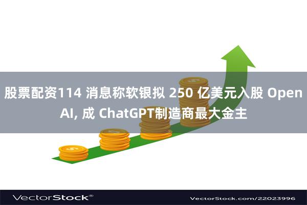 股票配资114 消息称软银拟 250 亿美元入股 OpenAI, 成 ChatGPT制造商最大金主