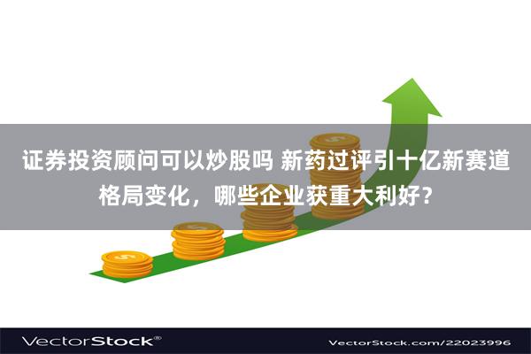 证券投资顾问可以炒股吗 新药过评引十亿新赛道格局变化，哪些企业获重大利好？