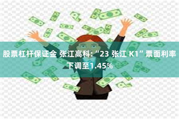 股票杠杆保证金 张江高科:“23 张江 K1”票面利率下调至1.45%